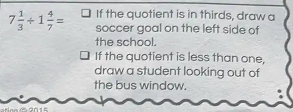 7(1)/(3)div 1(4)/(7)=
If the quotient is in thirds, draw a
soccer goal on the left side of
the school.
If the quotient is less than one
draw a student looking out of
the bus window.