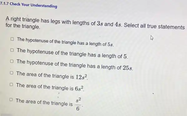 7.1.7 Check Your Understanding
A right triangle has legs with lengths of 3s and 48. Select all true statements
for the triangle.
The hypotenuse of the triangle has a length of 58.
The hypotenuse of the triangle has a length of 5
The hypotenuse of the triangle has a length of 25s.
The area of the triangle is 12s^2
The area of the triangle is 6s^2
The area of the triangle is (s^2)/(6)