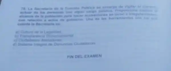 78. La Secretaria de la Funcion Publica se encarga de vigilar el correcto
actuar de las personas con algun cargo publico.Proporelona medios at
aleance de la poblacidn para hacer acusaciones on torno a irregularidadea.
con relacion a actos de gobiemo Una de las herramientas con las que
cuenta la Secretaria es:
a) Cultura de la Legalidad
b) Transparencia Gubemamental
c) Cudadanos Alertadores
d) Sistema integral de Denuncias Cludadanas.