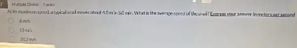 7
Multiple Choice 1 point
At its maximum speed alypical snall moves about 40min 50 min. What is the average speed of the-snai? Exaress your answer in meters per second
.8m/s
13m/s
.013m/s