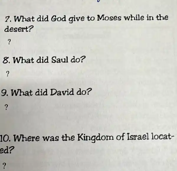 7.What did God give to Moses while in the
desert?
?
8.What did Saul do?
?
9. What did David do?
?
10 Where was the Kingdom of Israel locat-
ed?
?