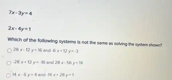 7x-3y=4
2x-4y=1
Which of the following systems is not the same as solving the system shown?
28x-12y=16 and -6x+12y=-3
-28x+12y=-16 and 28x-56y=14
14x-6y=4 and -14x+28y=1