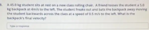 8. A 45.0 kg student sits at rest on a new class rolling chair. A friend tosses the student a 5.0
kg backpack at 4m/s to the left. The student freaks out and bats the backpack away moving
the student backwards across the class at a speed of 0.5m/s to the left. What is the
backpack's final velocity?
Type square