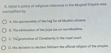 8. Akbar's policy of religious tolerance in the Mughal Empire was
exemplified by:
A. His sponsorship of the haij for all Muslim citizens.
B. The elimination of the jizya tax on non-Muslims.
C. Thepromotion of Christianity in the royal court.
D. His decision to declare Sikhism the official religion of the empire.