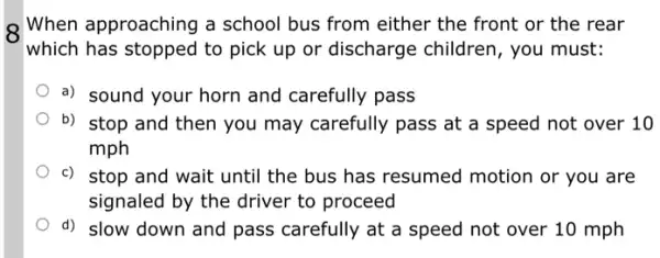 8 When approaching a school bus from either the front or the rear
which has stopped to pick up or discharge children, you must:
a) sound your horn and carefully pass
b) stop and then you may carefully pass at a speed not over 10
mph
c) stop and wait until the bus has resumed motion or you are
signaled by the driver to proceed
d) slow down and pass carefully at a speed not over 10 mph