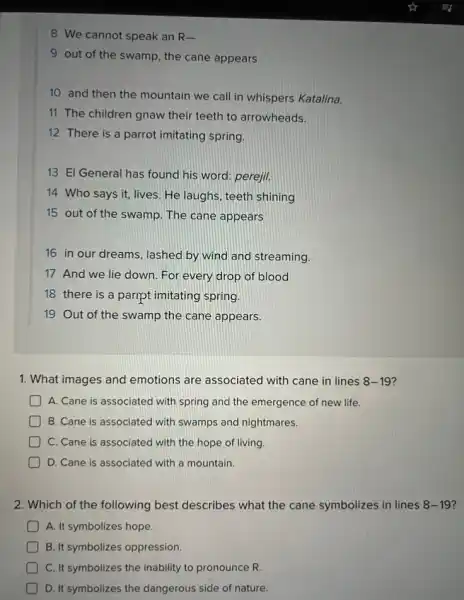 8 We cannot speak an R-
9 out of the swamp, the cane appears
10 and then the mountain we call in whispers Katalina.
11 The children gnaw their teeth to arrowheads.
12 There is a parrot imitating spring.
13 El General has found his word: perejil.
14 Who says it,lives. He laughs, teeth shining
15 out of the swamp. The cane appears
16 in our dreams lashed by wind and streaming.
17 And we lie down. For every drop of blood
18 there is a paript imitating spring.
19 Out of the swamp the cane appears.
1. What images and emotions are associated with cane in lines 8-19?
A. Cane is associated with spring and the emergence of new life.
B. Cane is associatec with swamps and nightmares.
C. Cane is associated with the hope of living.
D. Cane is associated with a mountain.
2. Which of the following best describes what the cane symbolizes in lines 8-19
A. It symbolizes hope.
B. It symbolizes oppression.
C. It symbolizes the inability to pronounce R.
D. It symbolizes the dangerous side of nature.