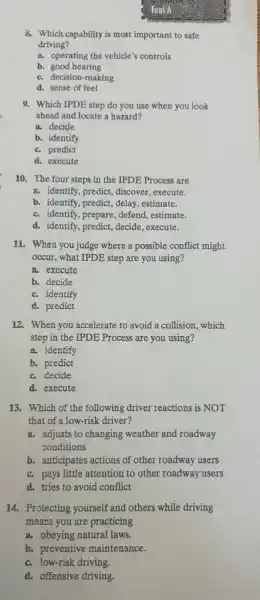 8. Which capability is most important to safe
driving?
a. operating the vehicle's controls
b. good hearing
c. decision-making
d. sense of feel
9. Which IPDE step do you use when you look
ahead and locate a hazard?
a. decide
b. identify
c. predict
d. execute
10. The four steps in the IPDE Process are
a. identify, predict, discover execute.
b. identify, predict, delay estimate.
c. identify, prepare, defend,estimate.
d. identify, predict, decide , execute.
11. When you judge where a possible conflict might
occur, what IPDE step are you using?
a. execute
b. decide
c. identify
d. predict
12. When you accelerate to avoid a collision.which
step in the IPDE Process are you using?
a. identify
b. predict
c. decide
d. execute
13. Which of the following driver reactions is NOT
that of a low-risk driver?
a. adjusts to changing weather and roadway
conditions
b. anticipates actions of other roadway users
c. pays little attention to other roadway users
d. tries to avoid conflict
14. Protecting yourself and others while driving
means you are practicing
a. obeying natural laws.
b. preventive maintenance.
c. low-risk driving.
d. offensive driving.