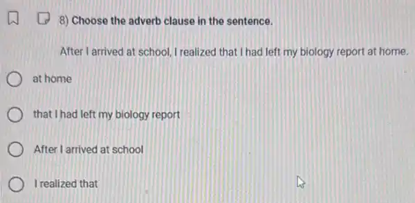 8) Choose the adverb clause in the sentence.
After I arrived at school I realized that I had left my biology report at home.
at home
that I had left my biology report
After I arrived at school
I realized that