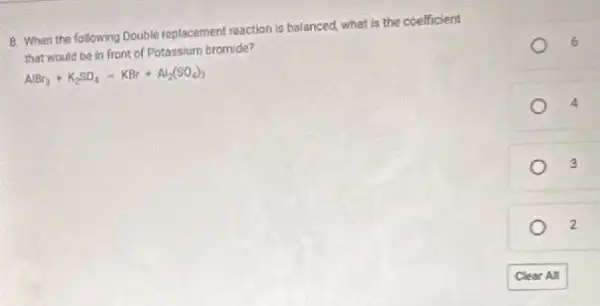 8. When the following Double replacement reaction is balanced, what is the coefficient
that would be in front of Potassium bromide?
AlBr_(3)+K_(2)SO_(4)-KBr+Al_(2)(SO_(4))_(3)
4
3
2