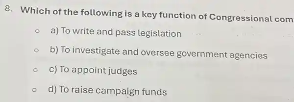 8. Which of the following is a key function of Congressional com
a) To write and pass legislation
b) To investigate and oversee government agencies
c) To appoint judges
d) To raise campaign funds