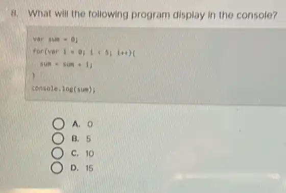 8. What will the following program display in the console?
var sum = 0)
fon(var 1 -0) 1 (5) 1++)(
sum = sun is
)
console. log(sum);
A. O
B. 5
C. 10
D. 15