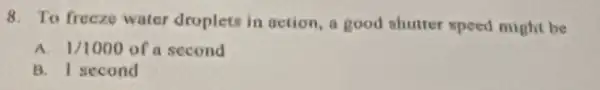 8. To freczo water droplets in action, a good shutter speed might be
A. 1/1000 of a second
B. I second
