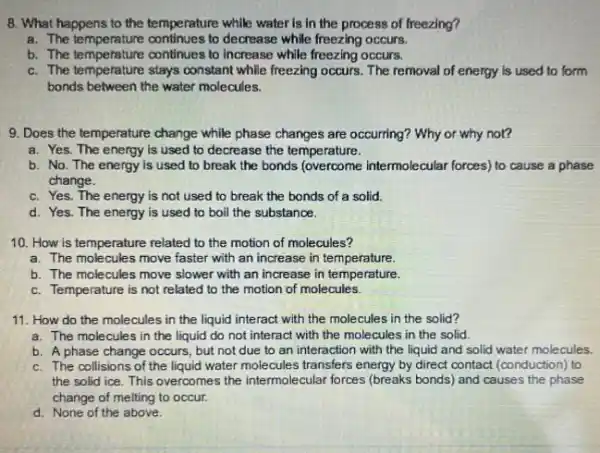 8. What happens to the temperature while water is in the process of freezing?
a. The temperature continues to decrease while freezing occurs.
b. The temperature continues to increase while freezing occurs.
c. The temperature stays constant while freezing occurs. The removal of energy is used to form
bonds between the water molecules.
9. Does the temperature change while phase changes are occurring? Why or why not?
a. Yes. The energy is used to decrease the temperature.
b. No. The energy is used to break the bonds (overcome intermolecular forces) to cause a phase
change.
c. Yes. The energy is not used to break the bonds of a solid.
d. Yes. The energy is used to boil the substance.
10. How is temperature related to the motion of molecules?
a. The molecules move faster with an increase in temperature.
b. The molecules move slower with an increase in temperature.
c. Temperature is not related to the motion of molecules
11. How do the molecules in the liquid interact with the molecules in the solid?
a. The molecules in the liquid do not interact with the molecules in the solid.
b. A phase change occurs, but not due to an interaction with the liquid and solid water molecules.
c. The collisions of the liquid water molecules transfers energy by direct contact (conduction) to
the solid ice. This overcomes the intermolecular forces (breaks bonds) and causes the phase
change of melting to occur.
d. None of the above.