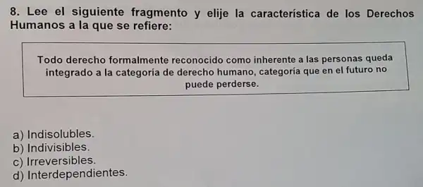 8. Lee el siguiente fragmento y elije la característica de los Derechos
Humanos a la que se refiere:
Todo derecho formalmente reconocido como inherente a las personas queda
integrado a la categoría de derecho humano, categoría que en el futuro no
puede perderse.
a) Indisolubles.
b) Indivisibles.
C)Irreversibles.
d)Interdependientes.