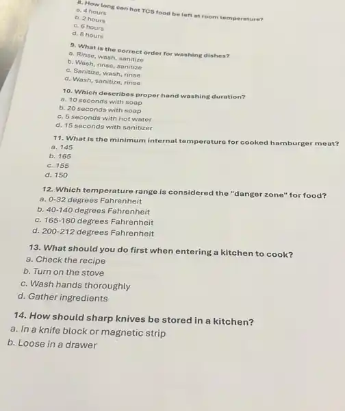 8. How long can hot TCS food be left at room temperature?
a. 4 hours
b. 2 hours
C. 6 hours
d. 8 hours
9. What is the correct order for washing dishes?
a. Rinse, wash, sanitize
b. Wash, rinse, sanitize
C. Sanitize, wash, rinse
d. Wash, sanitize, rinse
10. Which describes proper hand washing duration?
a. 10 seconds with soap
b. 20 seconds with soap
C. 5 seconds with hot water
d. 15 seconds with sanitizer
11. What is the minimum internal te mperature for cooked hamburger meat?
a. 145
b. 165
C. 155
d. 150
12. Which temperature range is considered the "danger zone" for food?
a. 0-32 degrees Fahrenheit
b. 40-140 degrees Fahrenheit
C. 165-180 degrees Fahrenheit
d. 200-212 degrees Fahrenheit
13. What should you do first when entering a kitchen to cook?
a. Check the recipe
b. Turn on the stove
C. Wash hands thoroughly
d. Gather ingredients
14. How should sharp knives be stored in a kitchen?
a. In a knife block or magnetic strip
b. Loose in a drawer