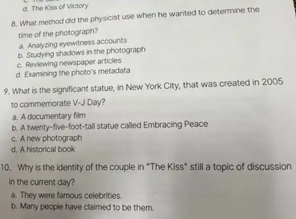 8. What method did the physicist use when he wanted to determine the
time of the photograph?
a. Analyzing eyewitness accounts
b. Studying shadows in the photograph
c. Reviewing newspaper articles
d. Examining the photo's metadata
d. The Kiss of Victory
9. What is the significant statue, in New York City, that was created in 2005
to commemorate V-J Day?
a. A documentary film
b. A twenty-five -foot-tall statue called Embracing Peace
c. A new photograph
d. A historical book
10. Why is the identity of the couple in "The Kiss" still a topic of discussion
in the current day?
a. They were famous celebrities.
b. Many people have claimed to be them.