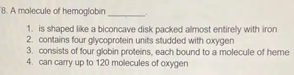 8. A molecule of hemoglobin __
1. is shaped like a biconcave disk packed almost entirely with iron
2. contains four glycoprotein units studded with oxygen
3. consists of four globin proteins, each bound to a molecule of heme
4. can carry up to 120 molecules of oxygen