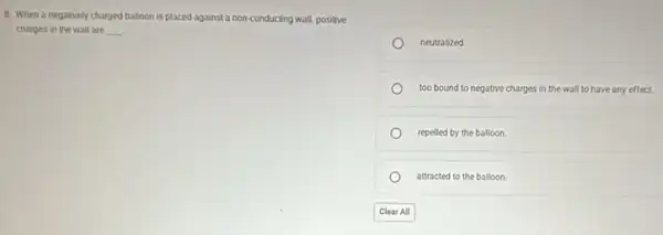 8. When a negatively charged balloon is placed against a non-conducting wall, positive
charges in the wall are __
neutralized
too bound to negative charges in the wall to have any effect.
repelled by the balloon.
attracted to the balloon