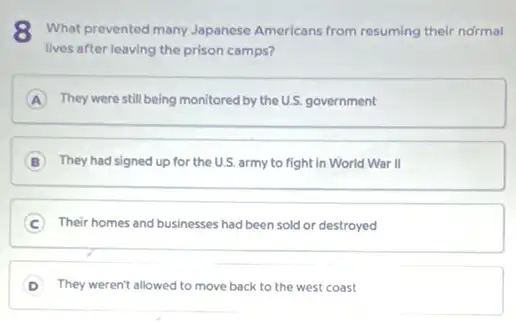 8 What prevented many Japanese Americans from resuming their normal
lives after leaving the prison camps?
A They were still being monitored by the U.S.government
B They had signed up for the U.S. army to fight in World War II
C Their homes and businesses had been sold or destroyed
They weren't allowed to move back to the west coast