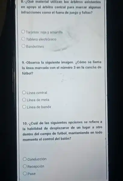 8. Que material utilizan los dibitron asistentes
en apoyo al drbitro central para marcar algunas
Infracelones como el fuera de juego y faltas?
Tarjetas: roja y amarilla.
Tablero electrónico
Banderines
9.-Observa la siguiente imagen. ¿Cómo se llama
la linea marcada con el número 3 on la cancha do
futbol?
Linea central
Linea de meta
Linea de banda
10.-¿Cuál de las siguientes opciones se refiere a
la habilidad de desplazarse de un lugar a otro
dentro del campo de futbol, manteniendo en todo
momento el control del balón?
Conducción
Recepción
Pase