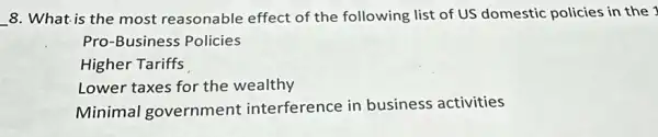 __ 8. What is the most reasonable effect of the following list of US domestic policies in the 1
Pro-Business Policies
Higher Tariffs
Lower taxes for the wealthy
Minimal government interference in business activities