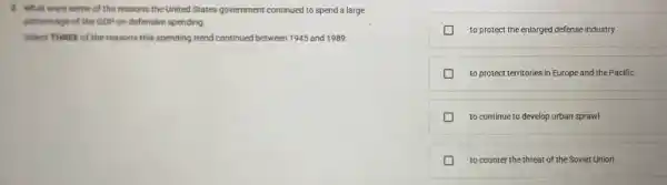 8. What were some of the reasons the United States government continued to spend a large
percentage of the GDP on defensive spending.
Select THREE of the reasons this spending trend continued between 1945 and 1989.
to protect the enlarged defense industry
to protect territories in Europe and the Pacific
to continue to develop urban sprawl
to counter the threat of the Soviet Union