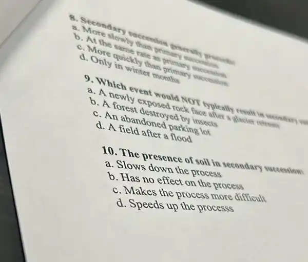 8. Secondary proceeds
a More slowly
tate as primary succession
d. Nore quickly thas
d. Only in winter months
9. Which event would NOT typleally result in reconding and
a. A newly exposed rock face after a glucies retreats
b. A forest destroyed by insects
c. An abandoned parking lot
d. A field after a flood
10. The presence of soil in secondary succession
a. Slows down the process
b. Has no effect on the process
c. Makes the process more difficult
d. Speeds up the processs