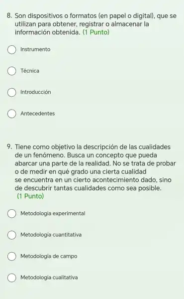 8. Son dispositivos o formatos ; (en papel o digital), que se
utilizan I para obtener registrar o almacena r la
informaciór obtenida.. (1 Punto)
Instrumento
Técnica
Introducción
Antecedentes
9 . Tiene como objetivo la descripción I de las cualidades
de un fenómeno . Busca un concepto que pueda
abarcar una parte de la realidad . No se trata de probar
de medir en qué grado una cierta cualidad
se encuentr a en un cierto acontecimient dado sino
de descubrir tantas cualidades s como sea posible.
(1 Punto)
Metodología experimental
Metodología cuantitativa
Metodología de campo
Metodología cualitativa