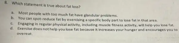 8. Which statement is true about fat loss?
a. Most people with glandular problems.
b. You can spot -reduce fat by exercising a specific body part to lose fat in that area.
c. Engaging in regular physica activity, including muscle fitness activity, will help you lose fat.
d. Exercise does not help you lose fat because it increases your hunger and encourages you to
overeat.