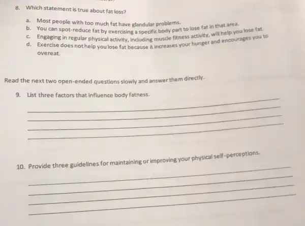 8. Which statement is true about fat loss?
a. Most people with too much fat have glandular problems.
b. You can spot reduce fat by exercising a specific body part to lose fat in that area.
c. Engaging in regular physical activity, including muscle fitness activity, will help you lose fat.
d. Exercise does not help you lose fat because it increases your hunger and encourages you to
overeat.
Read the next two open-ended questions slowly and answer them directly.
9.
__
your physical self -perceptions
10.
__