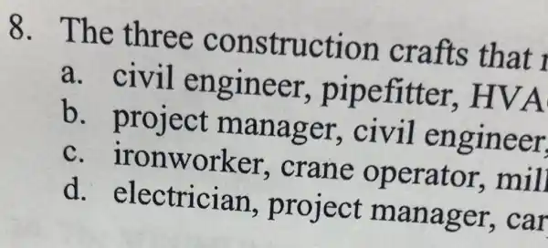 8. The three construction crafts that i
a. civil engineer , pipefitter , HVA
b project manager,civil engineer
c. ironworker,crane operator,mill
d. electrician project manager,car