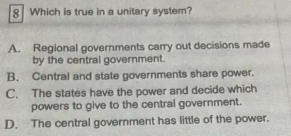 8 Which is true in a unitary system?
A. Regional governments carry out decisions made
by the central government.
B. Central and state governments share power.
C. The states have the power and decide which
powers to give to the central government.
D. The central government has little of the power.