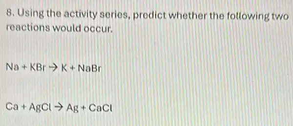 8. Using the activity serios, prodict whethe the following two
reactions would occur.
Na+KBrarrow K+NaBr
Ca+AgClarrow Ag+CaCl