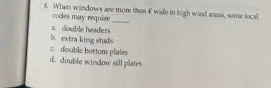 8. When windows are more than 4' wide in high wind areas, some local
codes may require __
a. double headers
b. extra king studs
c. double bottom plates
d. double window sill plates