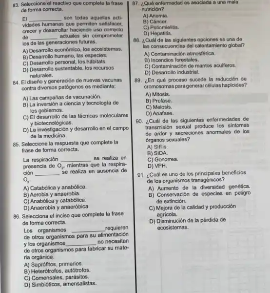 83. Seleccione el reactivo que complete la frase
de forma correcta.
El __ son todas aquellas acti-
vidades humanas que permiten satisfacer,
crecer y desarrollar haciendo uso correcto
de __ actuales sin comprometer
los de las generaciones futuras.
A) Desarrollo económico, los ecosistemas.
B) Desarrollo humano, las especies.
C) Desarrollo personal los hábitats.
D) Desarrollo sustentable, los recursos
naturales.
84. El diseño y generación de nuevas vacunas
contra diversos patógenos es mediante:
A) Las campañas de vacunación.
B) La inversión a ciencia y tecnologia de
los gobiernos.
C) El desarrollo de las técnicas moleculares
y biotecnológicas.
D) La investigación y desarrollo en el campo
de la medicina.
85. Seleccione la respuesta que complete la
frase de forma correcta.
La respiración __ se realiza en
presencia de O_(2), mientras que la respira-
ción __ se realiza en ausencia de
O_(2).
A) Catabólica y anabólica.
B) Aerobia y anaerobia.
C) Anabólica y catabólica.
D) Anaerobia y anaeróbica
86. Selecciona el inciso que complete la frase
de forma correcta.
Los organismos __
requieren
de otros organismos para su alimentación
y los organismos __
no necesitan
de otros organismos para fabricar su mate-
ria orgánica.
A) Saprófitos, primarios.
B) Heterótrofos, autótrofos.
C) Comensales parásitos.
D) Simbióticos, amensalistas.
87. ¿Qué enfermedad es asociada a una mala
nutrición?
A) Anemia.
B) Cáncer.
C) Poliomielitis.
D) Hepatitis.
88. ¿Cuál de las siguientes opciones es una de
las consecuencias del calentamiento global?
A) Contaminación atmosférica.
B) Incendios forestales.
C) Contaminación de mantos acuiferos.
D) Desarrollo industrial.
89. ¿En qué proceso sucede la reducción de
cromosomas paragenerar células haploides?
A) Mitosis.
B) Profase.
C) Meiosis.
D) Anafase.
90. ¿Cuál de las siguientes enfermedades de
transmisión sexual produce los sintomas
de ardor y secreciones anormales de los
órganos sexuales?
A) Sifilis.
B) SIDA.
C) Gonorrea.
D) VPH.
91. ¿Cuál es uno de los principales beneficios
de los organismos transgénicos?
A) Aumento de la diversidad genética.
B) Conservación de especies en peligro
de extinción.
C) Mejora de la calidad y producción
agricola.
D) Disminución de la pérdida de
ecosistemas.