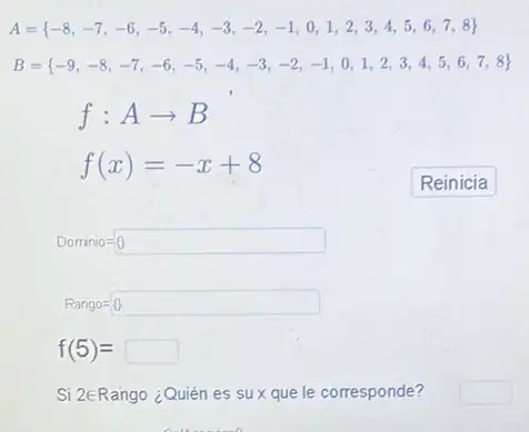 A= -8,-7,-6,-5,-4,-3,-2,-1,0,1,2,3,4,5,6,7,8 
B= -9,-8,-7,-6,-5,-4,-3,-2,-1,0,1,2,3,4,5,6,7,8 
f:Aarrow B
f(x)=-x+8
Dominio=0
Rango=0
f(5)=square 
Si 2ERango ¿Quién es sux que le corresponde?
square