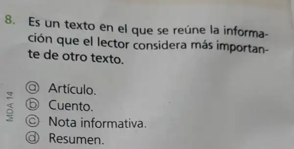 8.
Es un texto en el que se reúne la informa-
ción que el lector considera más importan-
te de otro texto.
A Artículo.
B Cuento.
C Nota informativa.
D Resumen.