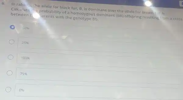 8.
In rabbits, the allele for black fur, B is dominant over the allele for brown fur b.
Calculate the probability of a homozygous dominant (BB) offspring resulting from a cross
between t arents with the genotype Bb.
50% 
25% 
100% 
75% 
0%