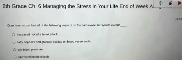 8th Grade Ch. 6 Managing the Stress in Your Life End of Week A
Over time, stress has all of the following impacts on the cardiovascular system except __
increased risk of a heart attack
fatty deposits and glucose buildup on blood vessel walls
low blood pressure
narrowed blood vessels
POS