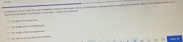 9 of 20
Centerpieces are an important part of wedding reception decorations, Becky is creating the centerpieces for a reception this weekend. Which of the following is the most
important thing Becky should keep in mind when creating centerpieces?
The groom's tuxedo color
The length of the arrangements
The height of the arrangements
The food to be served at the wedding