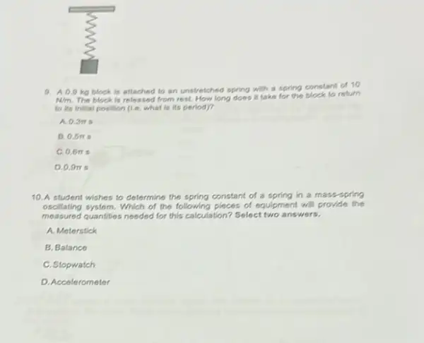 9. A0.9 kg block is attached to an unstretched spring with a spring constant of 10
N/m The block is released from rest. How long does it take for the block to return
to its initial position (1.e. what is its period)?
A. 0.3pi s
B 0.5pi s
C.0.6m s
D.0.9m s
10. A student wishes to determine the spring constant of a spring in a mass-spring
oscillating system. Which of the following pieces of equipment will provide the
measured quantities needed for this calculation? Select two answers.
A. Meterstick
B. Balance
C. Stopwatch
D. Accelerometer