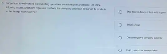 9. Bridgemont is wel versed in conducting operations in the foreign marketplace All of the
following except which one represent methods the company could use to market its products
in the foreign market arena?
Use face-to-face contact with buyers
Trade shows
Create negative compary publicity
Hold contests or sweepstakes