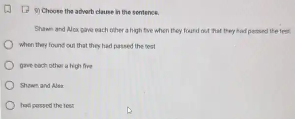 9) Choose the adverb clause in the sentence.
Shawn and Alex gave each other a high five when they found out that they had passed the test.
when they found out that they had passed the test
gave each other a high five
Shawn and Alex
had passed the test