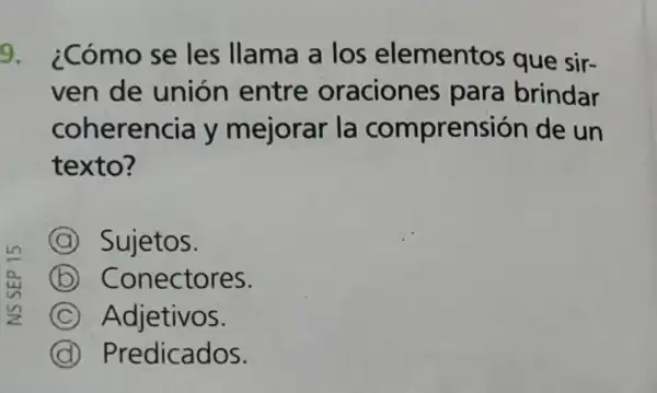 9. ¿Cómo se les llama a los elementos que sir-
ven de unión entre oraciones para brindar
coherencia y mejorar la comprensión de un
texto?
A Sujetos.
B Conectores.
C Adjetivos.
C Predicados