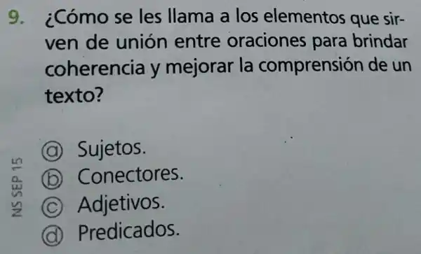 9 ¿Cómo se les llama a los elementos que sir-
ven de union entre oracione para brindar
coherencia y mejorar la comprensión de un
texto?
A Sujetos.
B Conectores.
C Adjetivos.
D Predicados.