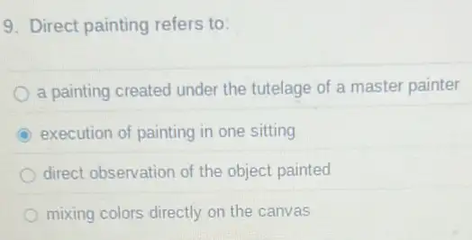 9. Direct painting refers to:
a painting created under the tutelage of a master painter
execution of painting in one sitting
direct observation of the object painted
mixing colors directly on the canvas