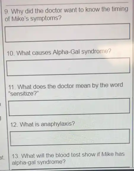 9. Why did the doctor want to know the timing
of Mike's symptoms?
square 
10. What causes Alpha -Gal syndrome?
square 
11. What does the doctor mean by the word
"sensitize?"
square 
12. What is anaphylaxis?
square 
13. What will the blood test show if Mike has
alpha-gal syndrome?