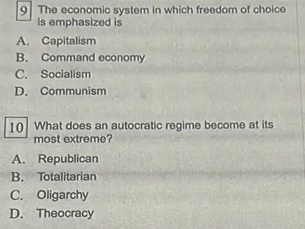 [9] The economic system in which freedom of choice
is emphasized is
A. Capitalism
B. Command economy
C. Socialism
D. Communism
What does an autocratic regime become at its
most extreme?
A. Republican
B. Totalitarian
C. Oligarchy
D. Theocracy