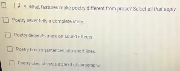 9. What features make poetry different from prose? Select all that apply.
Poetry never tells a complete story.
Poetry depends more on sound effects.
Poetry breaks sentences into short lines.
Poetry uses stanzas instead of paragraphs.