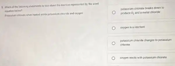 9. Which of the following statements is true about the reaction represented by the word
equation below?
Potassium chlorate when heated yields potassium chloride and oxygen
potassium chlorate breaks down to
produce O_(2) and a metal chloride
oxygen is a reactant
potassium chloride changes to potassium
chlorate
oxygen reacts with potassium chlorate